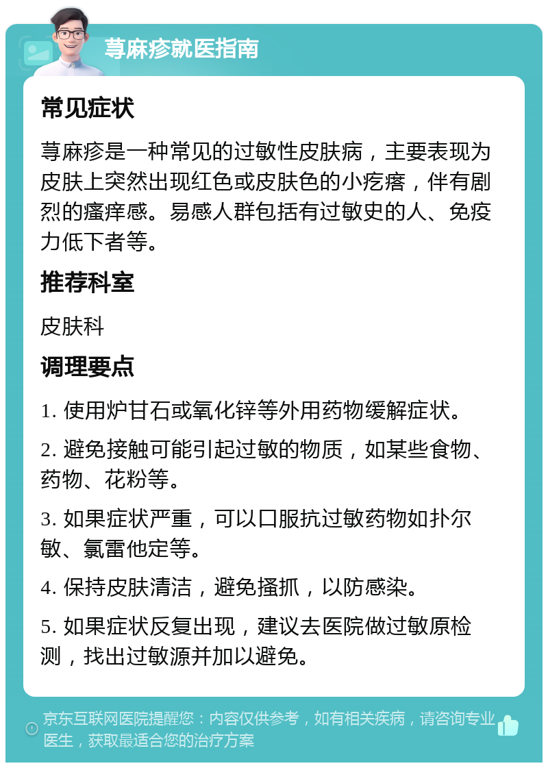 荨麻疹就医指南 常见症状 荨麻疹是一种常见的过敏性皮肤病，主要表现为皮肤上突然出现红色或皮肤色的小疙瘩，伴有剧烈的瘙痒感。易感人群包括有过敏史的人、免疫力低下者等。 推荐科室 皮肤科 调理要点 1. 使用炉甘石或氧化锌等外用药物缓解症状。 2. 避免接触可能引起过敏的物质，如某些食物、药物、花粉等。 3. 如果症状严重，可以口服抗过敏药物如扑尔敏、氯雷他定等。 4. 保持皮肤清洁，避免搔抓，以防感染。 5. 如果症状反复出现，建议去医院做过敏原检测，找出过敏源并加以避免。