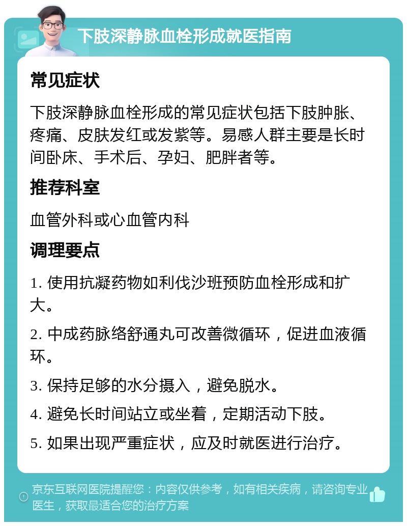 下肢深静脉血栓形成就医指南 常见症状 下肢深静脉血栓形成的常见症状包括下肢肿胀、疼痛、皮肤发红或发紫等。易感人群主要是长时间卧床、手术后、孕妇、肥胖者等。 推荐科室 血管外科或心血管内科 调理要点 1. 使用抗凝药物如利伐沙班预防血栓形成和扩大。 2. 中成药脉络舒通丸可改善微循环，促进血液循环。 3. 保持足够的水分摄入，避免脱水。 4. 避免长时间站立或坐着，定期活动下肢。 5. 如果出现严重症状，应及时就医进行治疗。