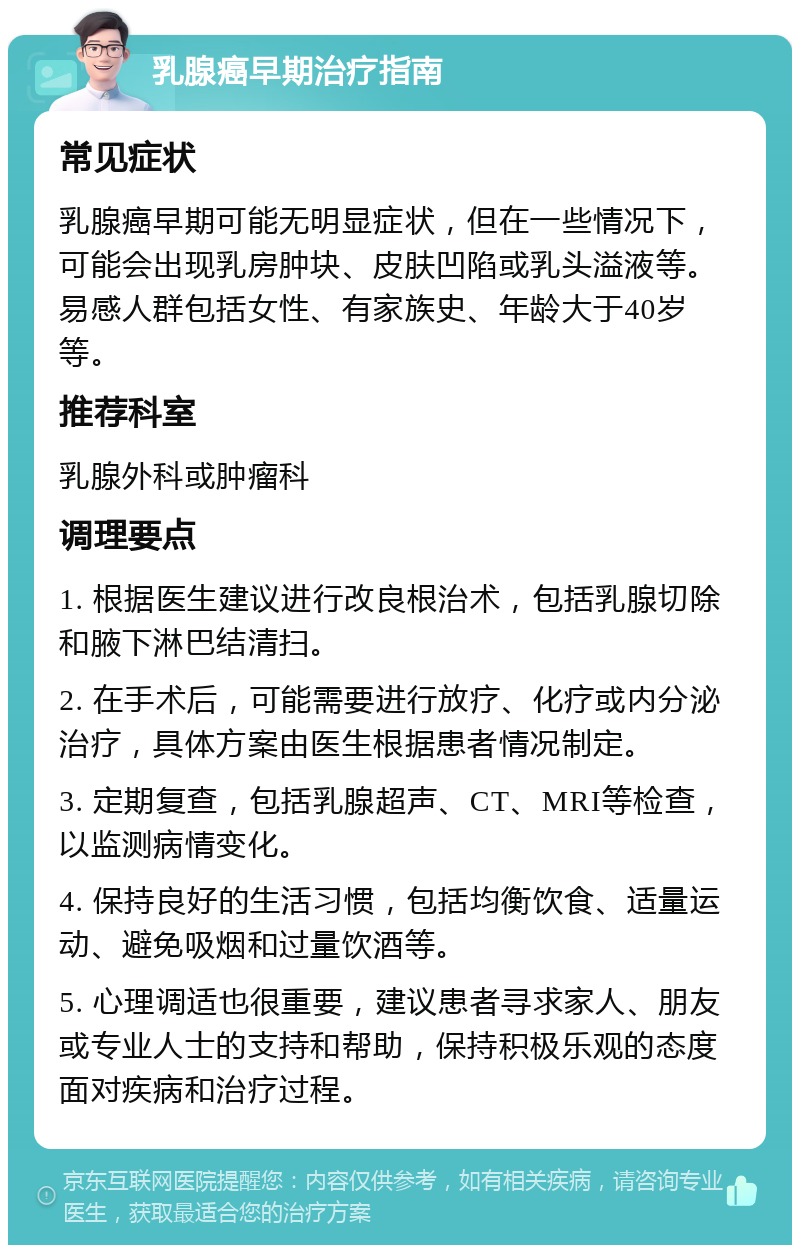 乳腺癌早期治疗指南 常见症状 乳腺癌早期可能无明显症状，但在一些情况下，可能会出现乳房肿块、皮肤凹陷或乳头溢液等。易感人群包括女性、有家族史、年龄大于40岁等。 推荐科室 乳腺外科或肿瘤科 调理要点 1. 根据医生建议进行改良根治术，包括乳腺切除和腋下淋巴结清扫。 2. 在手术后，可能需要进行放疗、化疗或内分泌治疗，具体方案由医生根据患者情况制定。 3. 定期复查，包括乳腺超声、CT、MRI等检查，以监测病情变化。 4. 保持良好的生活习惯，包括均衡饮食、适量运动、避免吸烟和过量饮酒等。 5. 心理调适也很重要，建议患者寻求家人、朋友或专业人士的支持和帮助，保持积极乐观的态度面对疾病和治疗过程。