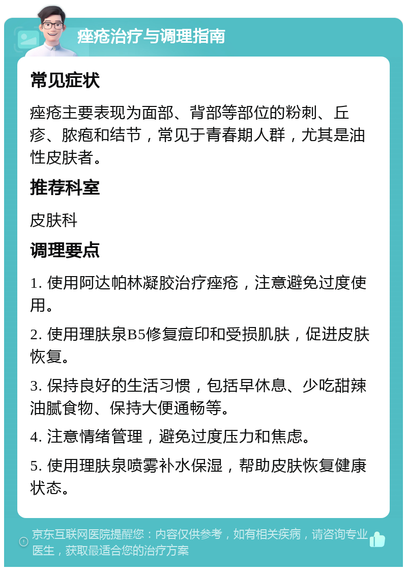 痤疮治疗与调理指南 常见症状 痤疮主要表现为面部、背部等部位的粉刺、丘疹、脓疱和结节，常见于青春期人群，尤其是油性皮肤者。 推荐科室 皮肤科 调理要点 1. 使用阿达帕林凝胶治疗痤疮，注意避免过度使用。 2. 使用理肤泉B5修复痘印和受损肌肤，促进皮肤恢复。 3. 保持良好的生活习惯，包括早休息、少吃甜辣油腻食物、保持大便通畅等。 4. 注意情绪管理，避免过度压力和焦虑。 5. 使用理肤泉喷雾补水保湿，帮助皮肤恢复健康状态。