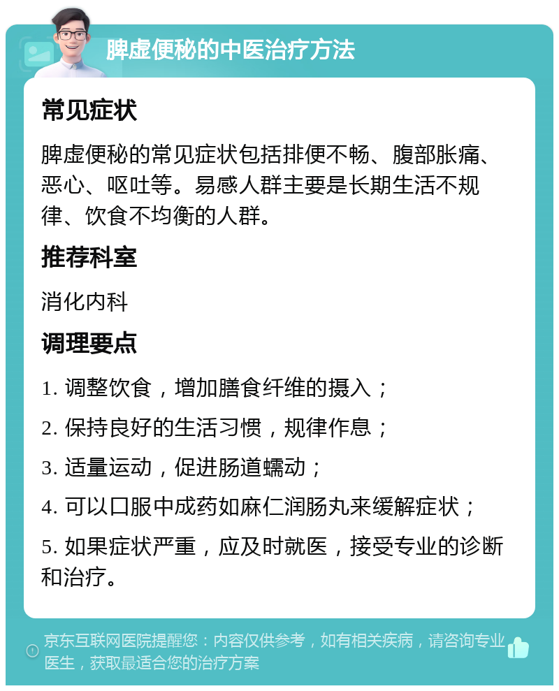 脾虚便秘的中医治疗方法 常见症状 脾虚便秘的常见症状包括排便不畅、腹部胀痛、恶心、呕吐等。易感人群主要是长期生活不规律、饮食不均衡的人群。 推荐科室 消化内科 调理要点 1. 调整饮食，增加膳食纤维的摄入； 2. 保持良好的生活习惯，规律作息； 3. 适量运动，促进肠道蠕动； 4. 可以口服中成药如麻仁润肠丸来缓解症状； 5. 如果症状严重，应及时就医，接受专业的诊断和治疗。