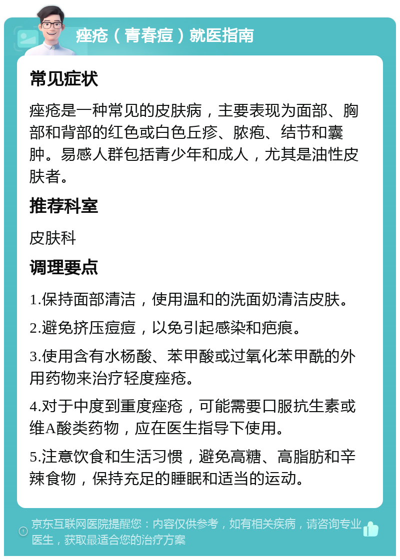 痤疮（青春痘）就医指南 常见症状 痤疮是一种常见的皮肤病，主要表现为面部、胸部和背部的红色或白色丘疹、脓疱、结节和囊肿。易感人群包括青少年和成人，尤其是油性皮肤者。 推荐科室 皮肤科 调理要点 1.保持面部清洁，使用温和的洗面奶清洁皮肤。 2.避免挤压痘痘，以免引起感染和疤痕。 3.使用含有水杨酸、苯甲酸或过氧化苯甲酰的外用药物来治疗轻度痤疮。 4.对于中度到重度痤疮，可能需要口服抗生素或维A酸类药物，应在医生指导下使用。 5.注意饮食和生活习惯，避免高糖、高脂肪和辛辣食物，保持充足的睡眠和适当的运动。