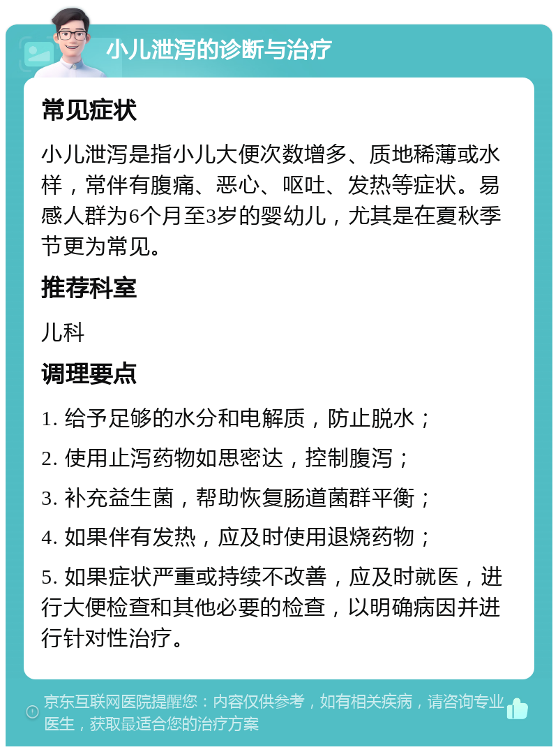 小儿泄泻的诊断与治疗 常见症状 小儿泄泻是指小儿大便次数增多、质地稀薄或水样，常伴有腹痛、恶心、呕吐、发热等症状。易感人群为6个月至3岁的婴幼儿，尤其是在夏秋季节更为常见。 推荐科室 儿科 调理要点 1. 给予足够的水分和电解质，防止脱水； 2. 使用止泻药物如思密达，控制腹泻； 3. 补充益生菌，帮助恢复肠道菌群平衡； 4. 如果伴有发热，应及时使用退烧药物； 5. 如果症状严重或持续不改善，应及时就医，进行大便检查和其他必要的检查，以明确病因并进行针对性治疗。