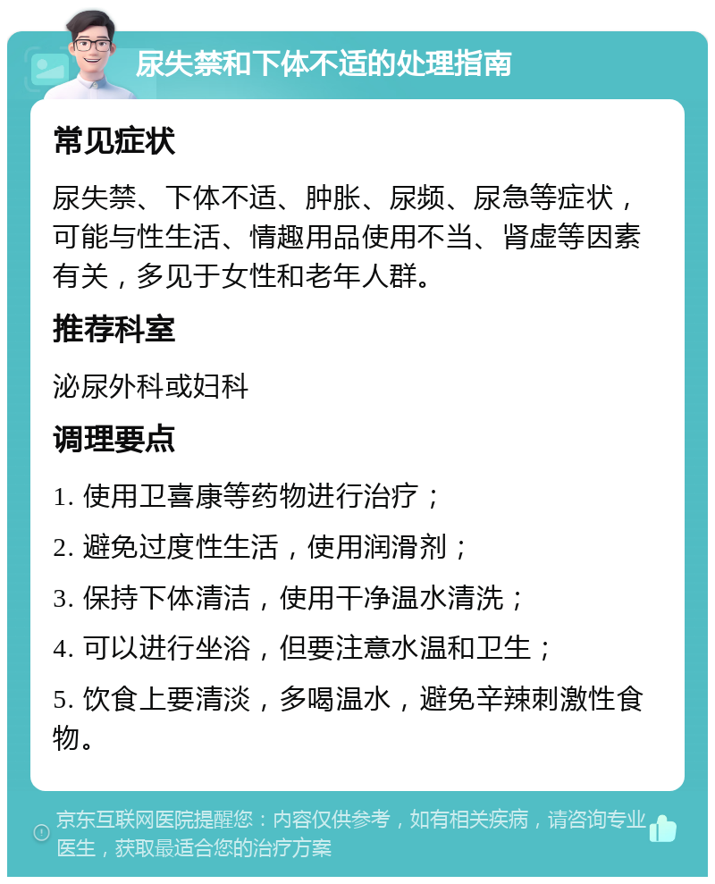 尿失禁和下体不适的处理指南 常见症状 尿失禁、下体不适、肿胀、尿频、尿急等症状，可能与性生活、情趣用品使用不当、肾虚等因素有关，多见于女性和老年人群。 推荐科室 泌尿外科或妇科 调理要点 1. 使用卫喜康等药物进行治疗； 2. 避免过度性生活，使用润滑剂； 3. 保持下体清洁，使用干净温水清洗； 4. 可以进行坐浴，但要注意水温和卫生； 5. 饮食上要清淡，多喝温水，避免辛辣刺激性食物。