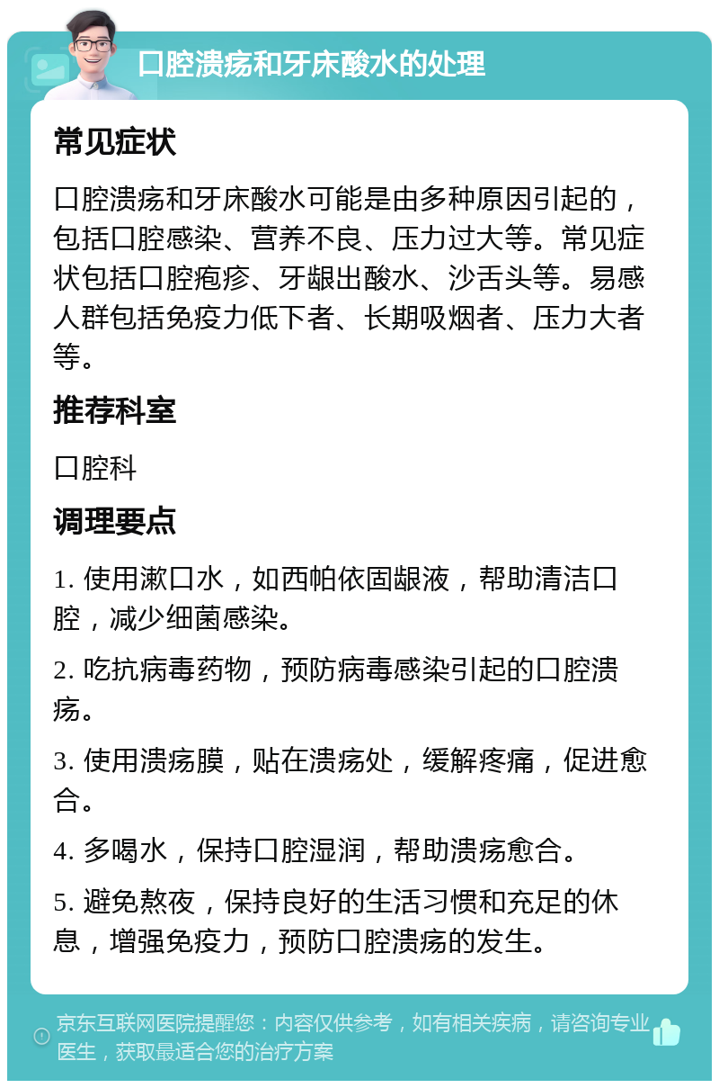 口腔溃疡和牙床酸水的处理 常见症状 口腔溃疡和牙床酸水可能是由多种原因引起的，包括口腔感染、营养不良、压力过大等。常见症状包括口腔疱疹、牙龈出酸水、沙舌头等。易感人群包括免疫力低下者、长期吸烟者、压力大者等。 推荐科室 口腔科 调理要点 1. 使用漱口水，如西帕依固龈液，帮助清洁口腔，减少细菌感染。 2. 吃抗病毒药物，预防病毒感染引起的口腔溃疡。 3. 使用溃疡膜，贴在溃疡处，缓解疼痛，促进愈合。 4. 多喝水，保持口腔湿润，帮助溃疡愈合。 5. 避免熬夜，保持良好的生活习惯和充足的休息，增强免疫力，预防口腔溃疡的发生。