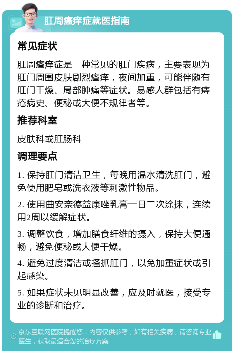 肛周瘙痒症就医指南 常见症状 肛周瘙痒症是一种常见的肛门疾病，主要表现为肛门周围皮肤剧烈瘙痒，夜间加重，可能伴随有肛门干燥、局部肿痛等症状。易感人群包括有痔疮病史、便秘或大便不规律者等。 推荐科室 皮肤科或肛肠科 调理要点 1. 保持肛门清洁卫生，每晚用温水清洗肛门，避免使用肥皂或洗衣液等刺激性物品。 2. 使用曲安奈德益康唑乳膏一日二次涂抹，连续用2周以缓解症状。 3. 调整饮食，增加膳食纤维的摄入，保持大便通畅，避免便秘或大便干燥。 4. 避免过度清洁或搔抓肛门，以免加重症状或引起感染。 5. 如果症状未见明显改善，应及时就医，接受专业的诊断和治疗。