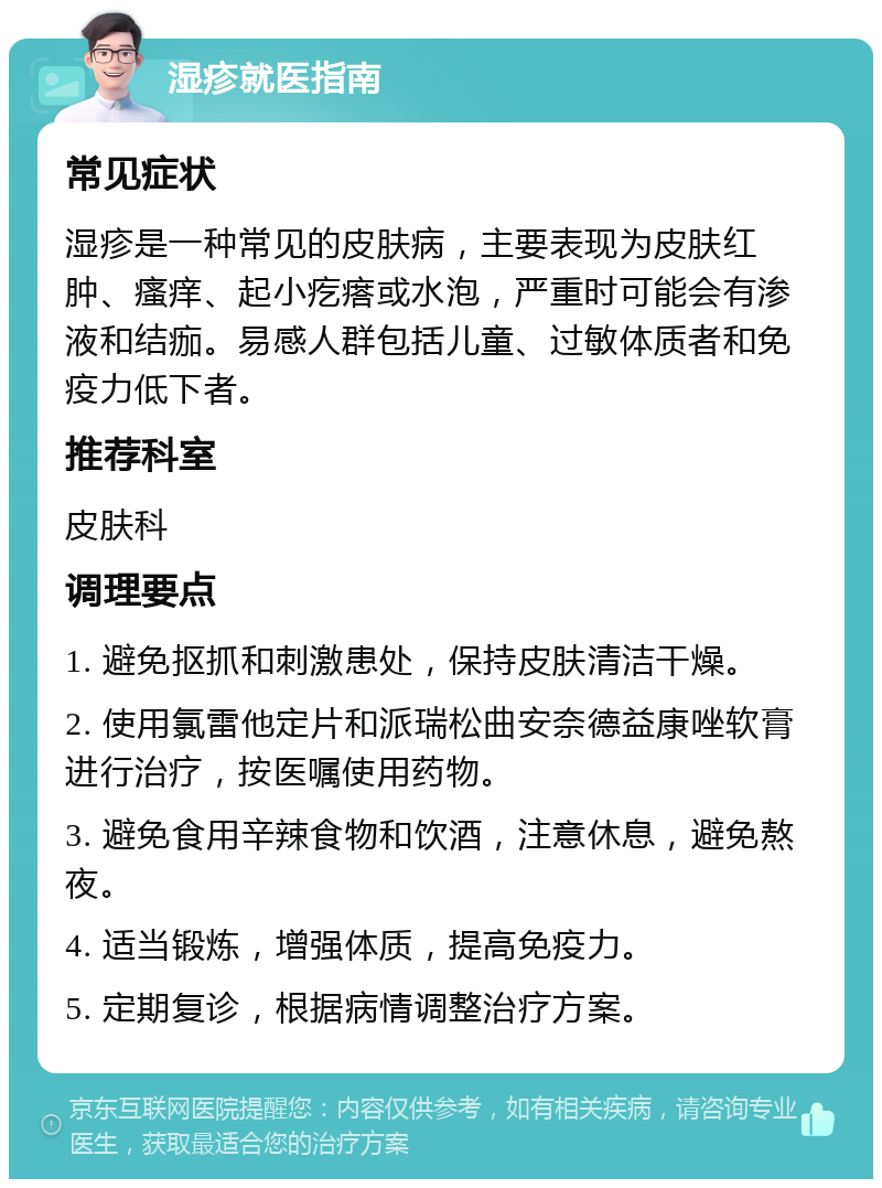 湿疹就医指南 常见症状 湿疹是一种常见的皮肤病，主要表现为皮肤红肿、瘙痒、起小疙瘩或水泡，严重时可能会有渗液和结痂。易感人群包括儿童、过敏体质者和免疫力低下者。 推荐科室 皮肤科 调理要点 1. 避免抠抓和刺激患处，保持皮肤清洁干燥。 2. 使用氯雷他定片和派瑞松曲安奈德益康唑软膏进行治疗，按医嘱使用药物。 3. 避免食用辛辣食物和饮酒，注意休息，避免熬夜。 4. 适当锻炼，增强体质，提高免疫力。 5. 定期复诊，根据病情调整治疗方案。