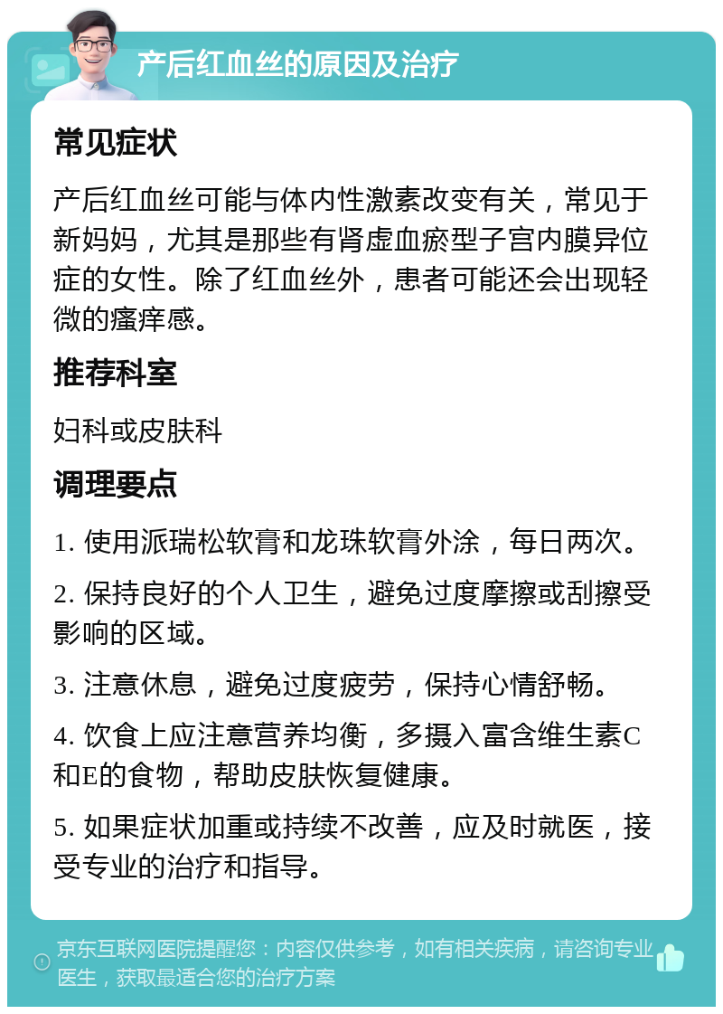 产后红血丝的原因及治疗 常见症状 产后红血丝可能与体内性激素改变有关，常见于新妈妈，尤其是那些有肾虚血瘀型子宫内膜异位症的女性。除了红血丝外，患者可能还会出现轻微的瘙痒感。 推荐科室 妇科或皮肤科 调理要点 1. 使用派瑞松软膏和龙珠软膏外涂，每日两次。 2. 保持良好的个人卫生，避免过度摩擦或刮擦受影响的区域。 3. 注意休息，避免过度疲劳，保持心情舒畅。 4. 饮食上应注意营养均衡，多摄入富含维生素C和E的食物，帮助皮肤恢复健康。 5. 如果症状加重或持续不改善，应及时就医，接受专业的治疗和指导。