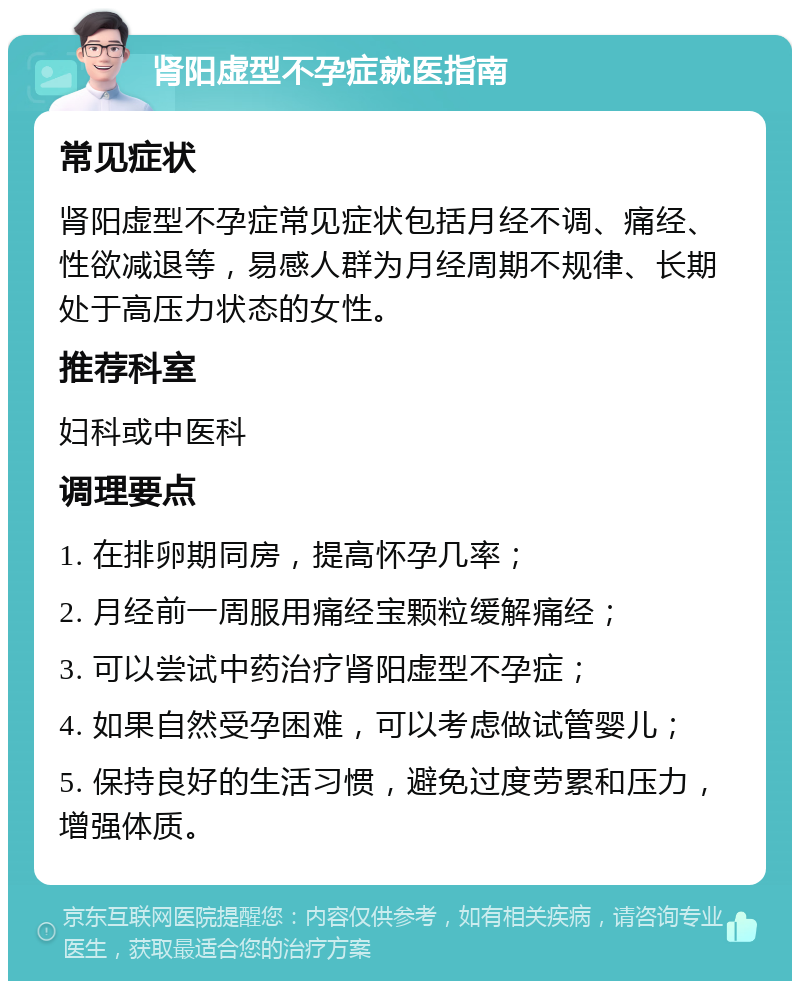 肾阳虚型不孕症就医指南 常见症状 肾阳虚型不孕症常见症状包括月经不调、痛经、性欲减退等，易感人群为月经周期不规律、长期处于高压力状态的女性。 推荐科室 妇科或中医科 调理要点 1. 在排卵期同房，提高怀孕几率； 2. 月经前一周服用痛经宝颗粒缓解痛经； 3. 可以尝试中药治疗肾阳虚型不孕症； 4. 如果自然受孕困难，可以考虑做试管婴儿； 5. 保持良好的生活习惯，避免过度劳累和压力，增强体质。