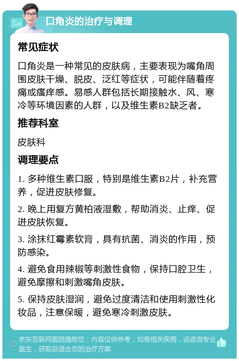 口角炎的治疗与调理 常见症状 口角炎是一种常见的皮肤病，主要表现为嘴角周围皮肤干燥、脱皮、泛红等症状，可能伴随着疼痛或瘙痒感。易感人群包括长期接触水、风、寒冷等环境因素的人群，以及维生素B2缺乏者。 推荐科室 皮肤科 调理要点 1. 多种维生素口服，特别是维生素B2片，补充营养，促进皮肤修复。 2. 晚上用复方黄柏液湿敷，帮助消炎、止痒、促进皮肤恢复。 3. 涂抹红霉素软膏，具有抗菌、消炎的作用，预防感染。 4. 避免食用辣椒等刺激性食物，保持口腔卫生，避免摩擦和刺激嘴角皮肤。 5. 保持皮肤湿润，避免过度清洁和使用刺激性化妆品，注意保暖，避免寒冷刺激皮肤。