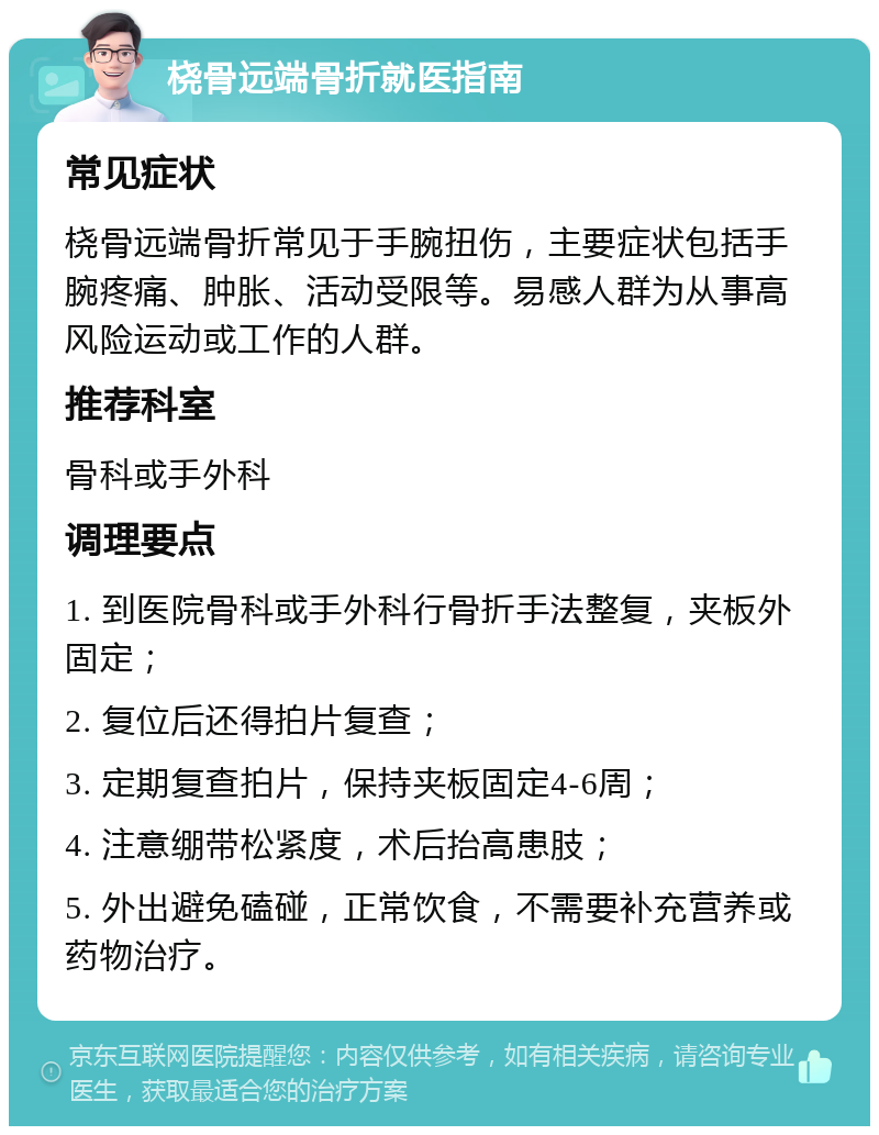 桡骨远端骨折就医指南 常见症状 桡骨远端骨折常见于手腕扭伤，主要症状包括手腕疼痛、肿胀、活动受限等。易感人群为从事高风险运动或工作的人群。 推荐科室 骨科或手外科 调理要点 1. 到医院骨科或手外科行骨折手法整复，夹板外固定； 2. 复位后还得拍片复查； 3. 定期复查拍片，保持夹板固定4-6周； 4. 注意绷带松紧度，术后抬高患肢； 5. 外出避免磕碰，正常饮食，不需要补充营养或药物治疗。