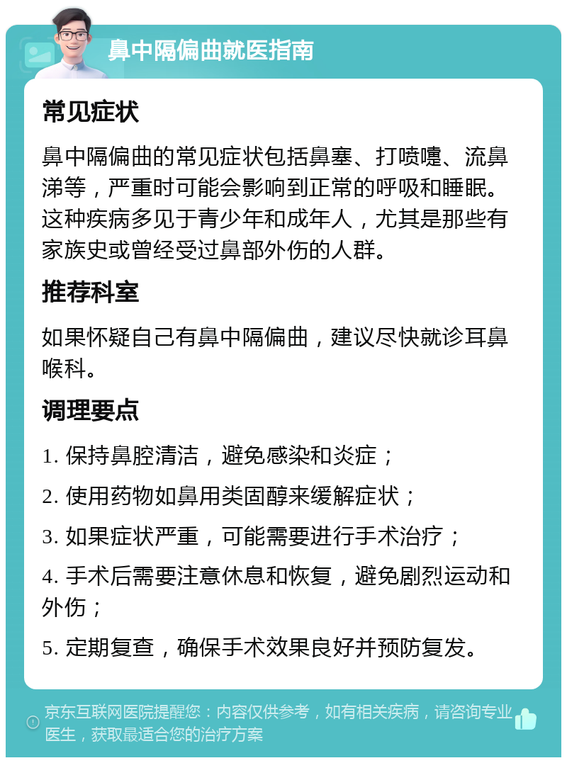 鼻中隔偏曲就医指南 常见症状 鼻中隔偏曲的常见症状包括鼻塞、打喷嚏、流鼻涕等，严重时可能会影响到正常的呼吸和睡眠。这种疾病多见于青少年和成年人，尤其是那些有家族史或曾经受过鼻部外伤的人群。 推荐科室 如果怀疑自己有鼻中隔偏曲，建议尽快就诊耳鼻喉科。 调理要点 1. 保持鼻腔清洁，避免感染和炎症； 2. 使用药物如鼻用类固醇来缓解症状； 3. 如果症状严重，可能需要进行手术治疗； 4. 手术后需要注意休息和恢复，避免剧烈运动和外伤； 5. 定期复查，确保手术效果良好并预防复发。