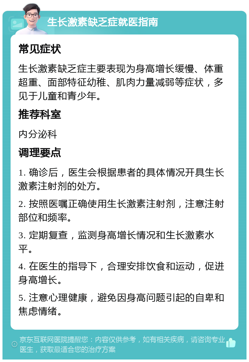 生长激素缺乏症就医指南 常见症状 生长激素缺乏症主要表现为身高增长缓慢、体重超重、面部特征幼稚、肌肉力量减弱等症状，多见于儿童和青少年。 推荐科室 内分泌科 调理要点 1. 确诊后，医生会根据患者的具体情况开具生长激素注射剂的处方。 2. 按照医嘱正确使用生长激素注射剂，注意注射部位和频率。 3. 定期复查，监测身高增长情况和生长激素水平。 4. 在医生的指导下，合理安排饮食和运动，促进身高增长。 5. 注意心理健康，避免因身高问题引起的自卑和焦虑情绪。