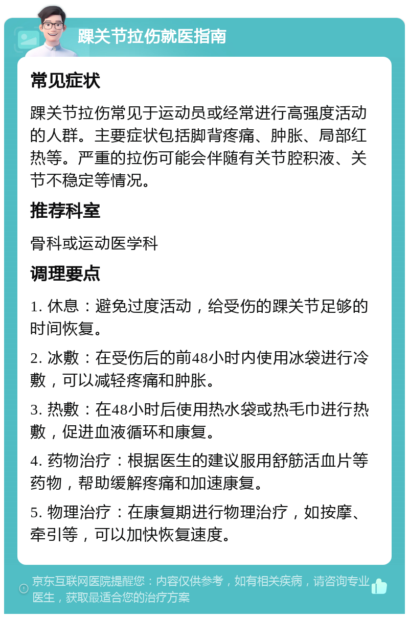 踝关节拉伤就医指南 常见症状 踝关节拉伤常见于运动员或经常进行高强度活动的人群。主要症状包括脚背疼痛、肿胀、局部红热等。严重的拉伤可能会伴随有关节腔积液、关节不稳定等情况。 推荐科室 骨科或运动医学科 调理要点 1. 休息：避免过度活动，给受伤的踝关节足够的时间恢复。 2. 冰敷：在受伤后的前48小时内使用冰袋进行冷敷，可以减轻疼痛和肿胀。 3. 热敷：在48小时后使用热水袋或热毛巾进行热敷，促进血液循环和康复。 4. 药物治疗：根据医生的建议服用舒筋活血片等药物，帮助缓解疼痛和加速康复。 5. 物理治疗：在康复期进行物理治疗，如按摩、牵引等，可以加快恢复速度。