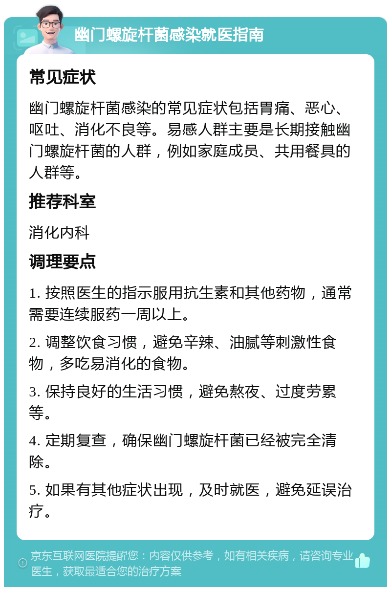 幽门螺旋杆菌感染就医指南 常见症状 幽门螺旋杆菌感染的常见症状包括胃痛、恶心、呕吐、消化不良等。易感人群主要是长期接触幽门螺旋杆菌的人群，例如家庭成员、共用餐具的人群等。 推荐科室 消化内科 调理要点 1. 按照医生的指示服用抗生素和其他药物，通常需要连续服药一周以上。 2. 调整饮食习惯，避免辛辣、油腻等刺激性食物，多吃易消化的食物。 3. 保持良好的生活习惯，避免熬夜、过度劳累等。 4. 定期复查，确保幽门螺旋杆菌已经被完全清除。 5. 如果有其他症状出现，及时就医，避免延误治疗。