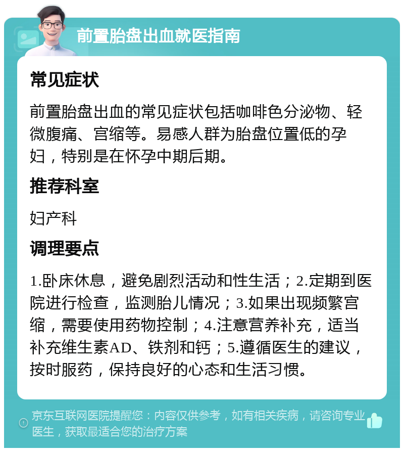 前置胎盘出血就医指南 常见症状 前置胎盘出血的常见症状包括咖啡色分泌物、轻微腹痛、宫缩等。易感人群为胎盘位置低的孕妇，特别是在怀孕中期后期。 推荐科室 妇产科 调理要点 1.卧床休息，避免剧烈活动和性生活；2.定期到医院进行检查，监测胎儿情况；3.如果出现频繁宫缩，需要使用药物控制；4.注意营养补充，适当补充维生素AD、铁剂和钙；5.遵循医生的建议，按时服药，保持良好的心态和生活习惯。