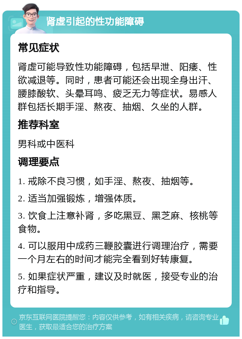 肾虚引起的性功能障碍 常见症状 肾虚可能导致性功能障碍，包括早泄、阳痿、性欲减退等。同时，患者可能还会出现全身出汗、腰膝酸软、头晕耳鸣、疲乏无力等症状。易感人群包括长期手淫、熬夜、抽烟、久坐的人群。 推荐科室 男科或中医科 调理要点 1. 戒除不良习惯，如手淫、熬夜、抽烟等。 2. 适当加强锻炼，增强体质。 3. 饮食上注意补肾，多吃黑豆、黑芝麻、核桃等食物。 4. 可以服用中成药三鞭胶囊进行调理治疗，需要一个月左右的时间才能完全看到好转康复。 5. 如果症状严重，建议及时就医，接受专业的治疗和指导。