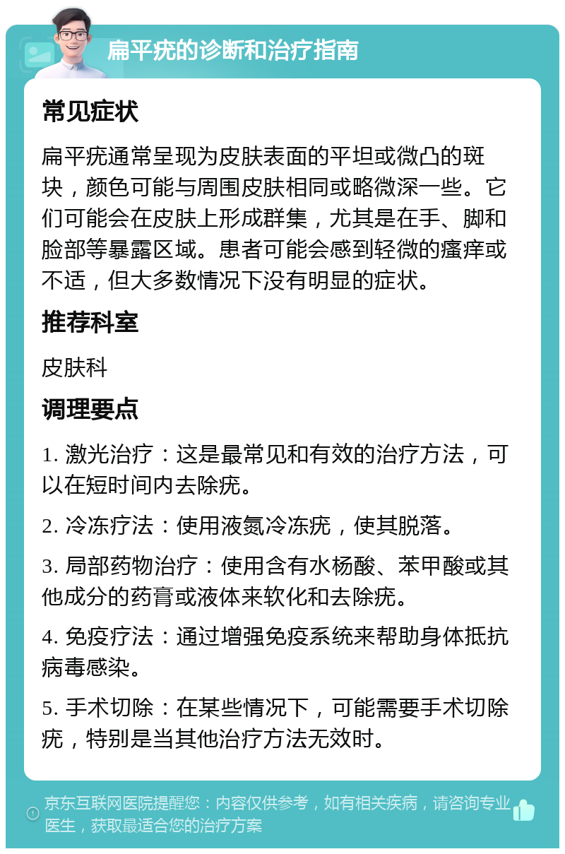 扁平疣的诊断和治疗指南 常见症状 扁平疣通常呈现为皮肤表面的平坦或微凸的斑块，颜色可能与周围皮肤相同或略微深一些。它们可能会在皮肤上形成群集，尤其是在手、脚和脸部等暴露区域。患者可能会感到轻微的瘙痒或不适，但大多数情况下没有明显的症状。 推荐科室 皮肤科 调理要点 1. 激光治疗：这是最常见和有效的治疗方法，可以在短时间内去除疣。 2. 冷冻疗法：使用液氮冷冻疣，使其脱落。 3. 局部药物治疗：使用含有水杨酸、苯甲酸或其他成分的药膏或液体来软化和去除疣。 4. 免疫疗法：通过增强免疫系统来帮助身体抵抗病毒感染。 5. 手术切除：在某些情况下，可能需要手术切除疣，特别是当其他治疗方法无效时。