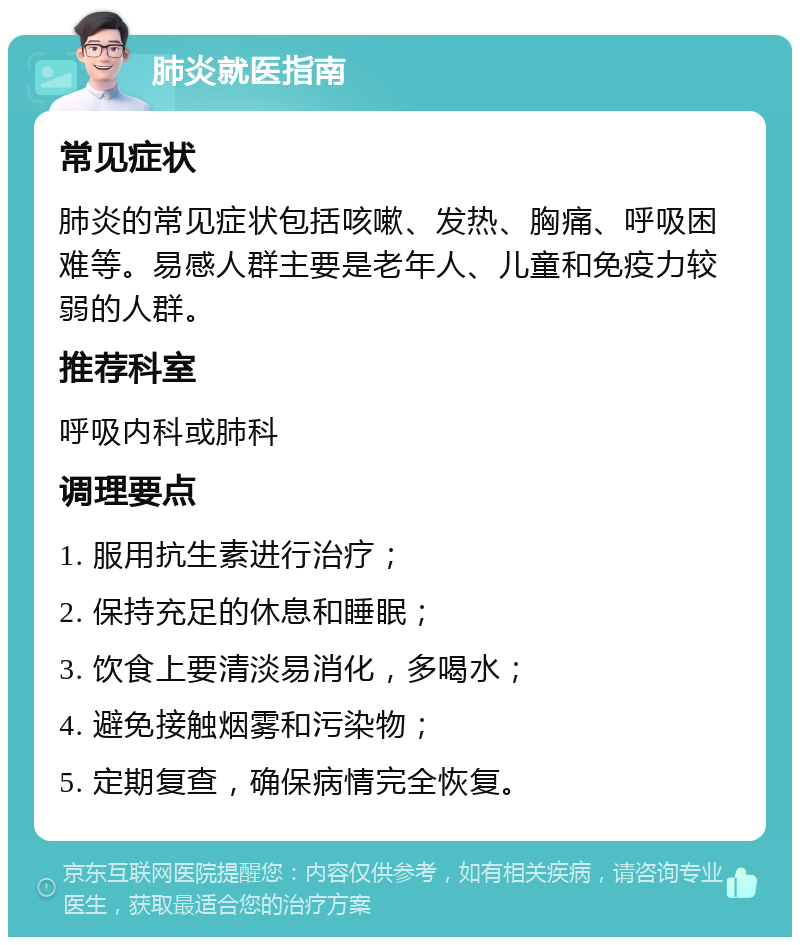 肺炎就医指南 常见症状 肺炎的常见症状包括咳嗽、发热、胸痛、呼吸困难等。易感人群主要是老年人、儿童和免疫力较弱的人群。 推荐科室 呼吸内科或肺科 调理要点 1. 服用抗生素进行治疗； 2. 保持充足的休息和睡眠； 3. 饮食上要清淡易消化，多喝水； 4. 避免接触烟雾和污染物； 5. 定期复查，确保病情完全恢复。