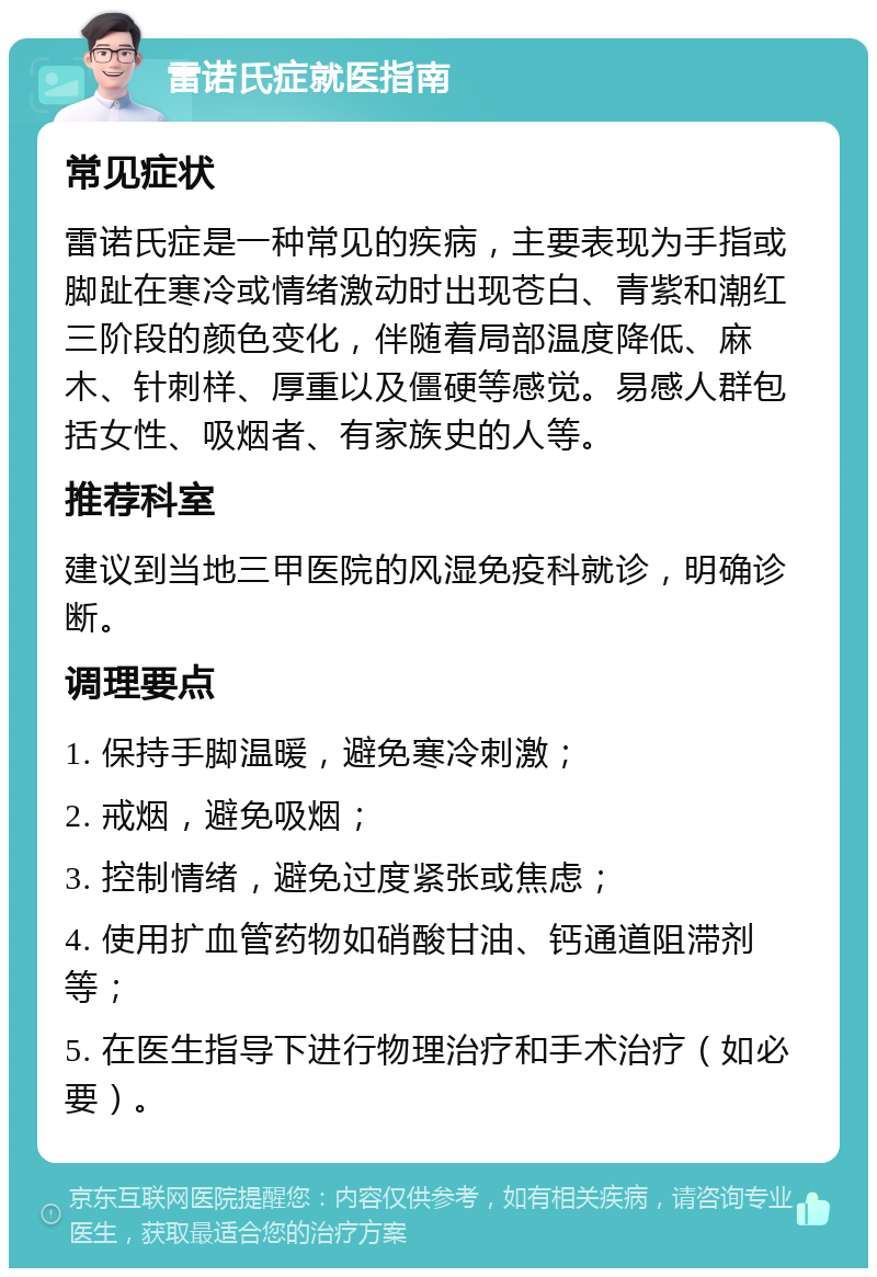 雷诺氏症就医指南 常见症状 雷诺氏症是一种常见的疾病，主要表现为手指或脚趾在寒冷或情绪激动时出现苍白、青紫和潮红三阶段的颜色变化，伴随着局部温度降低、麻木、针刺样、厚重以及僵硬等感觉。易感人群包括女性、吸烟者、有家族史的人等。 推荐科室 建议到当地三甲医院的风湿免疫科就诊，明确诊断。 调理要点 1. 保持手脚温暖，避免寒冷刺激； 2. 戒烟，避免吸烟； 3. 控制情绪，避免过度紧张或焦虑； 4. 使用扩血管药物如硝酸甘油、钙通道阻滞剂等； 5. 在医生指导下进行物理治疗和手术治疗（如必要）。