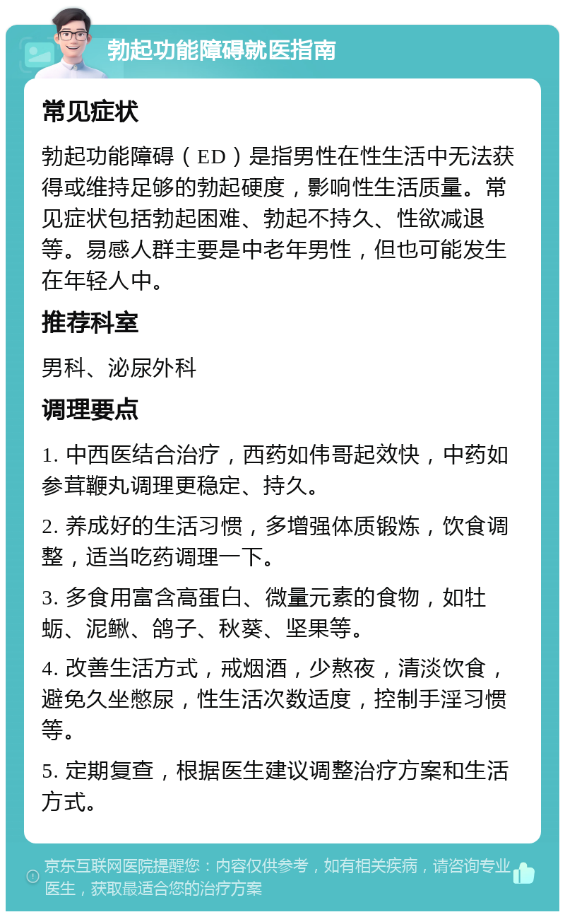 勃起功能障碍就医指南 常见症状 勃起功能障碍（ED）是指男性在性生活中无法获得或维持足够的勃起硬度，影响性生活质量。常见症状包括勃起困难、勃起不持久、性欲减退等。易感人群主要是中老年男性，但也可能发生在年轻人中。 推荐科室 男科、泌尿外科 调理要点 1. 中西医结合治疗，西药如伟哥起效快，中药如参茸鞭丸调理更稳定、持久。 2. 养成好的生活习惯，多增强体质锻炼，饮食调整，适当吃药调理一下。 3. 多食用富含高蛋白、微量元素的食物，如牡蛎、泥鳅、鸽子、秋葵、坚果等。 4. 改善生活方式，戒烟酒，少熬夜，清淡饮食，避免久坐憋尿，性生活次数适度，控制手淫习惯等。 5. 定期复查，根据医生建议调整治疗方案和生活方式。