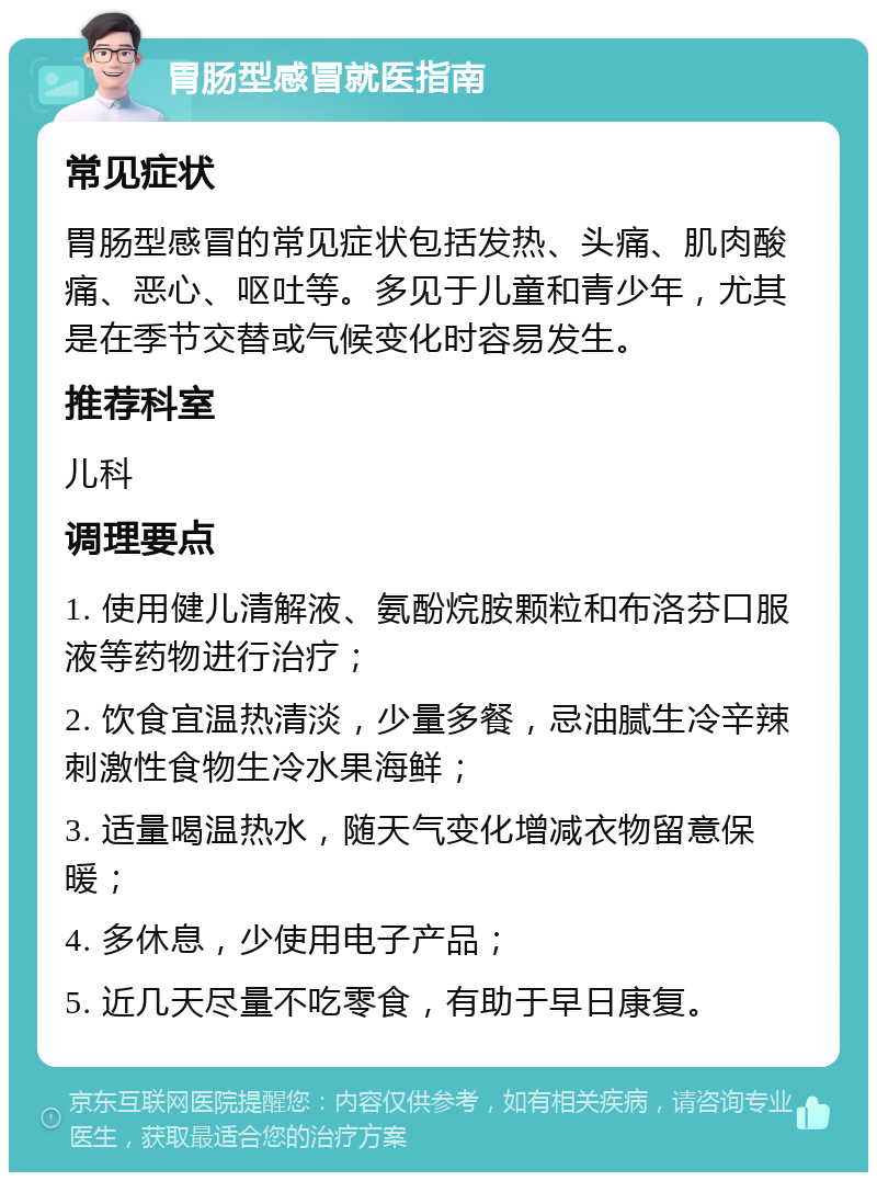 胃肠型感冒就医指南 常见症状 胃肠型感冒的常见症状包括发热、头痛、肌肉酸痛、恶心、呕吐等。多见于儿童和青少年，尤其是在季节交替或气候变化时容易发生。 推荐科室 儿科 调理要点 1. 使用健儿清解液、氨酚烷胺颗粒和布洛芬口服液等药物进行治疗； 2. 饮食宜温热清淡，少量多餐，忌油腻生冷辛辣刺激性食物生冷水果海鲜； 3. 适量喝温热水，随天气变化增减衣物留意保暖； 4. 多休息，少使用电子产品； 5. 近几天尽量不吃零食，有助于早日康复。