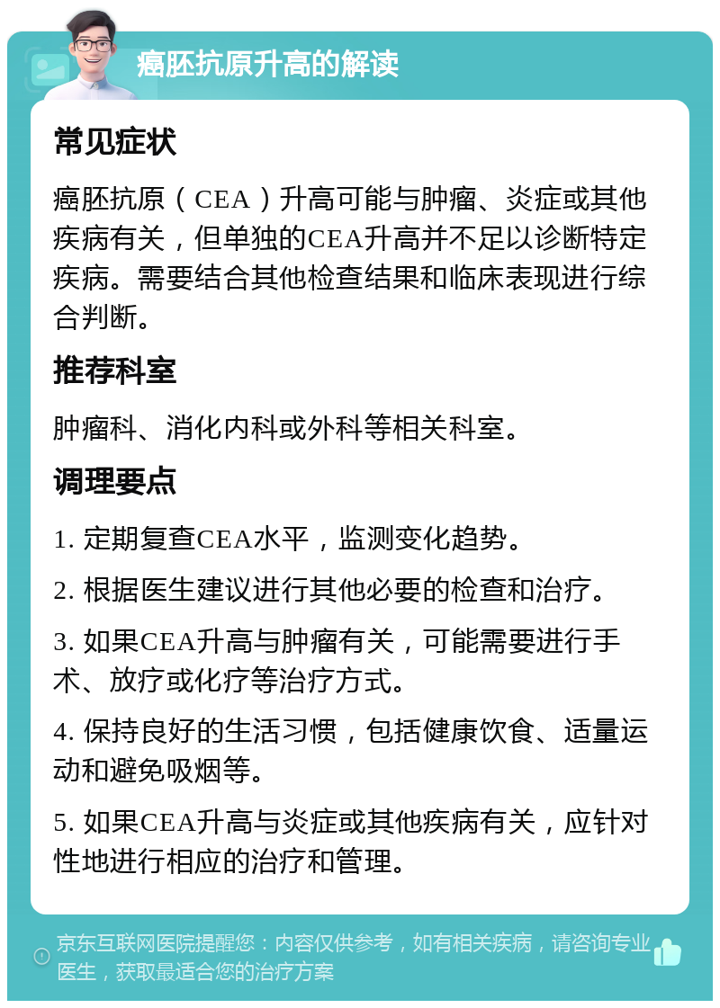 癌胚抗原升高的解读 常见症状 癌胚抗原（CEA）升高可能与肿瘤、炎症或其他疾病有关，但单独的CEA升高并不足以诊断特定疾病。需要结合其他检查结果和临床表现进行综合判断。 推荐科室 肿瘤科、消化内科或外科等相关科室。 调理要点 1. 定期复查CEA水平，监测变化趋势。 2. 根据医生建议进行其他必要的检查和治疗。 3. 如果CEA升高与肿瘤有关，可能需要进行手术、放疗或化疗等治疗方式。 4. 保持良好的生活习惯，包括健康饮食、适量运动和避免吸烟等。 5. 如果CEA升高与炎症或其他疾病有关，应针对性地进行相应的治疗和管理。