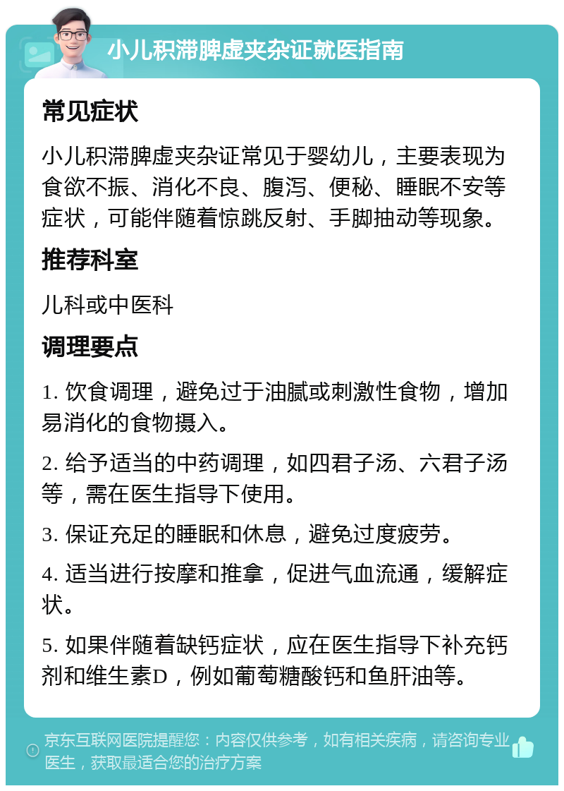 小儿积滞脾虚夹杂证就医指南 常见症状 小儿积滞脾虚夹杂证常见于婴幼儿，主要表现为食欲不振、消化不良、腹泻、便秘、睡眠不安等症状，可能伴随着惊跳反射、手脚抽动等现象。 推荐科室 儿科或中医科 调理要点 1. 饮食调理，避免过于油腻或刺激性食物，增加易消化的食物摄入。 2. 给予适当的中药调理，如四君子汤、六君子汤等，需在医生指导下使用。 3. 保证充足的睡眠和休息，避免过度疲劳。 4. 适当进行按摩和推拿，促进气血流通，缓解症状。 5. 如果伴随着缺钙症状，应在医生指导下补充钙剂和维生素D，例如葡萄糖酸钙和鱼肝油等。