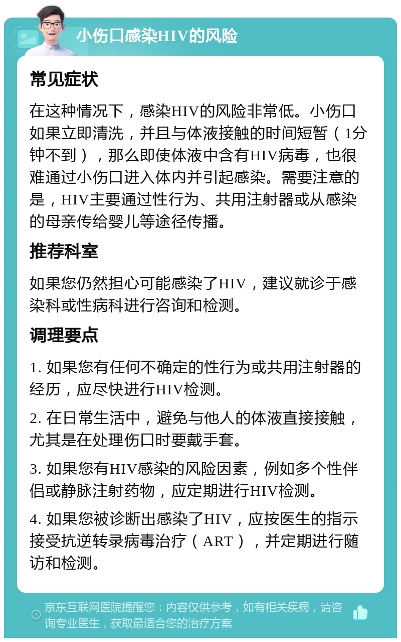 小伤口感染HIV的风险 常见症状 在这种情况下，感染HIV的风险非常低。小伤口如果立即清洗，并且与体液接触的时间短暂（1分钟不到），那么即使体液中含有HIV病毒，也很难通过小伤口进入体内并引起感染。需要注意的是，HIV主要通过性行为、共用注射器或从感染的母亲传给婴儿等途径传播。 推荐科室 如果您仍然担心可能感染了HIV，建议就诊于感染科或性病科进行咨询和检测。 调理要点 1. 如果您有任何不确定的性行为或共用注射器的经历，应尽快进行HIV检测。 2. 在日常生活中，避免与他人的体液直接接触，尤其是在处理伤口时要戴手套。 3. 如果您有HIV感染的风险因素，例如多个性伴侣或静脉注射药物，应定期进行HIV检测。 4. 如果您被诊断出感染了HIV，应按医生的指示接受抗逆转录病毒治疗（ART），并定期进行随访和检测。