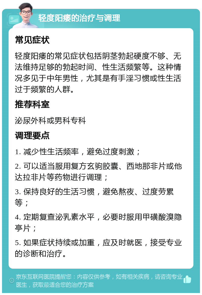 轻度阳痿的治疗与调理 常见症状 轻度阳痿的常见症状包括阴茎勃起硬度不够、无法维持足够的勃起时间、性生活频繁等。这种情况多见于中年男性，尤其是有手淫习惯或性生活过于频繁的人群。 推荐科室 泌尿外科或男科专科 调理要点 1. 减少性生活频率，避免过度刺激； 2. 可以适当服用复方玄驹胶囊、西地那非片或他达拉非片等药物进行调理； 3. 保持良好的生活习惯，避免熬夜、过度劳累等； 4. 定期复查泌乳素水平，必要时服用甲磺酸溴隐亭片； 5. 如果症状持续或加重，应及时就医，接受专业的诊断和治疗。