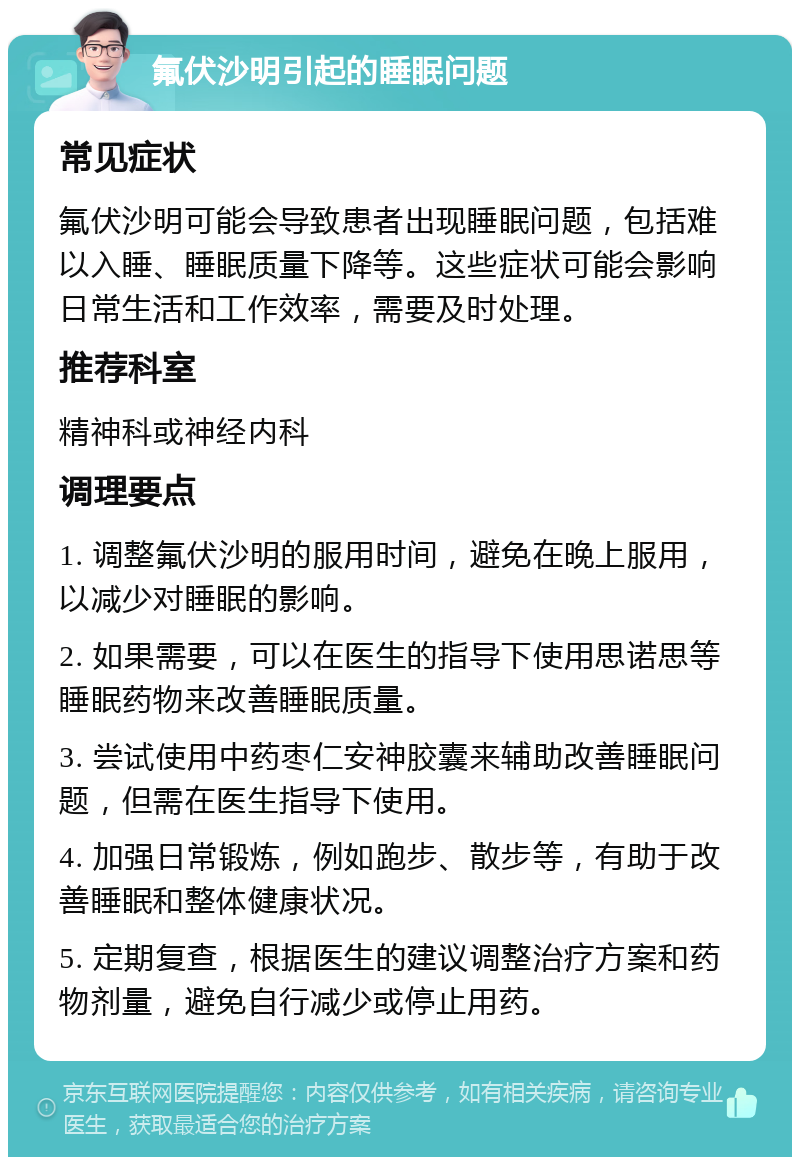 氟伏沙明引起的睡眠问题 常见症状 氟伏沙明可能会导致患者出现睡眠问题，包括难以入睡、睡眠质量下降等。这些症状可能会影响日常生活和工作效率，需要及时处理。 推荐科室 精神科或神经内科 调理要点 1. 调整氟伏沙明的服用时间，避免在晚上服用，以减少对睡眠的影响。 2. 如果需要，可以在医生的指导下使用思诺思等睡眠药物来改善睡眠质量。 3. 尝试使用中药枣仁安神胶囊来辅助改善睡眠问题，但需在医生指导下使用。 4. 加强日常锻炼，例如跑步、散步等，有助于改善睡眠和整体健康状况。 5. 定期复查，根据医生的建议调整治疗方案和药物剂量，避免自行减少或停止用药。