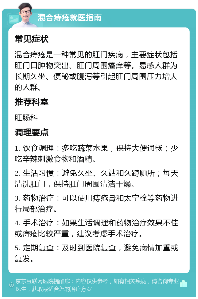 混合痔疮就医指南 常见症状 混合痔疮是一种常见的肛门疾病，主要症状包括肛门口肿物突出、肛门周围瘙痒等。易感人群为长期久坐、便秘或腹泻等引起肛门周围压力增大的人群。 推荐科室 肛肠科 调理要点 1. 饮食调理：多吃蔬菜水果，保持大便通畅；少吃辛辣刺激食物和酒精。 2. 生活习惯：避免久坐、久站和久蹲厕所；每天清洗肛门，保持肛门周围清洁干燥。 3. 药物治疗：可以使用痔疮膏和太宁栓等药物进行局部治疗。 4. 手术治疗：如果生活调理和药物治疗效果不佳或痔疮比较严重，建议考虑手术治疗。 5. 定期复查：及时到医院复查，避免病情加重或复发。