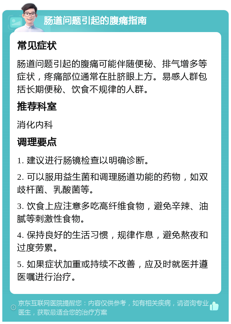 肠道问题引起的腹痛指南 常见症状 肠道问题引起的腹痛可能伴随便秘、排气增多等症状，疼痛部位通常在肚脐眼上方。易感人群包括长期便秘、饮食不规律的人群。 推荐科室 消化内科 调理要点 1. 建议进行肠镜检查以明确诊断。 2. 可以服用益生菌和调理肠道功能的药物，如双歧杆菌、乳酸菌等。 3. 饮食上应注意多吃高纤维食物，避免辛辣、油腻等刺激性食物。 4. 保持良好的生活习惯，规律作息，避免熬夜和过度劳累。 5. 如果症状加重或持续不改善，应及时就医并遵医嘱进行治疗。