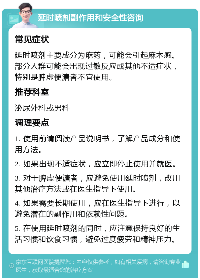 延时喷剂副作用和安全性咨询 常见症状 延时喷剂主要成分为麻药，可能会引起麻木感。部分人群可能会出现过敏反应或其他不适症状，特别是脾虚便溏者不宜使用。 推荐科室 泌尿外科或男科 调理要点 1. 使用前请阅读产品说明书，了解产品成分和使用方法。 2. 如果出现不适症状，应立即停止使用并就医。 3. 对于脾虚便溏者，应避免使用延时喷剂，改用其他治疗方法或在医生指导下使用。 4. 如果需要长期使用，应在医生指导下进行，以避免潜在的副作用和依赖性问题。 5. 在使用延时喷剂的同时，应注意保持良好的生活习惯和饮食习惯，避免过度疲劳和精神压力。