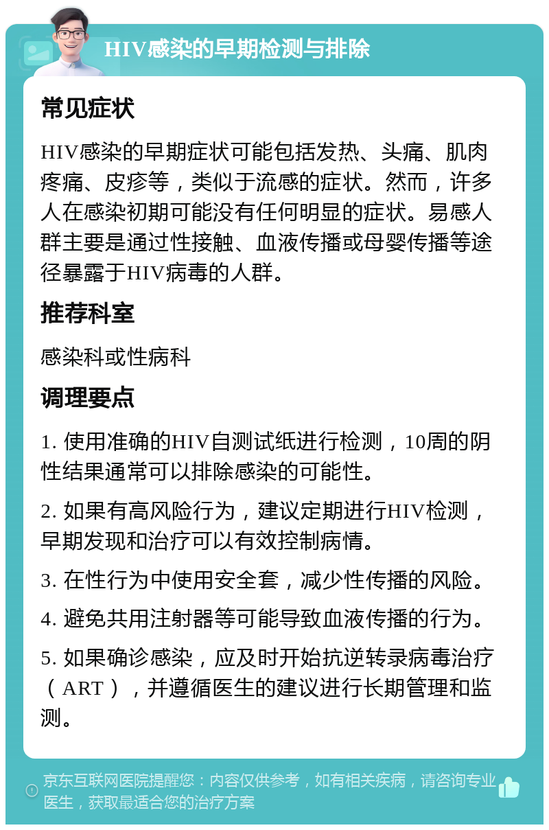 HIV感染的早期检测与排除 常见症状 HIV感染的早期症状可能包括发热、头痛、肌肉疼痛、皮疹等，类似于流感的症状。然而，许多人在感染初期可能没有任何明显的症状。易感人群主要是通过性接触、血液传播或母婴传播等途径暴露于HIV病毒的人群。 推荐科室 感染科或性病科 调理要点 1. 使用准确的HIV自测试纸进行检测，10周的阴性结果通常可以排除感染的可能性。 2. 如果有高风险行为，建议定期进行HIV检测，早期发现和治疗可以有效控制病情。 3. 在性行为中使用安全套，减少性传播的风险。 4. 避免共用注射器等可能导致血液传播的行为。 5. 如果确诊感染，应及时开始抗逆转录病毒治疗（ART），并遵循医生的建议进行长期管理和监测。