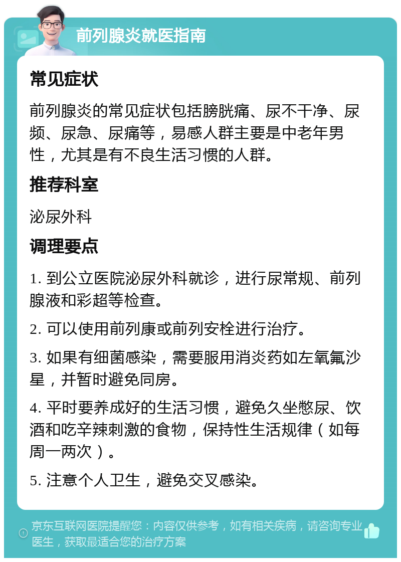 前列腺炎就医指南 常见症状 前列腺炎的常见症状包括膀胱痛、尿不干净、尿频、尿急、尿痛等，易感人群主要是中老年男性，尤其是有不良生活习惯的人群。 推荐科室 泌尿外科 调理要点 1. 到公立医院泌尿外科就诊，进行尿常规、前列腺液和彩超等检查。 2. 可以使用前列康或前列安栓进行治疗。 3. 如果有细菌感染，需要服用消炎药如左氧氟沙星，并暂时避免同房。 4. 平时要养成好的生活习惯，避免久坐憋尿、饮酒和吃辛辣刺激的食物，保持性生活规律（如每周一两次）。 5. 注意个人卫生，避免交叉感染。