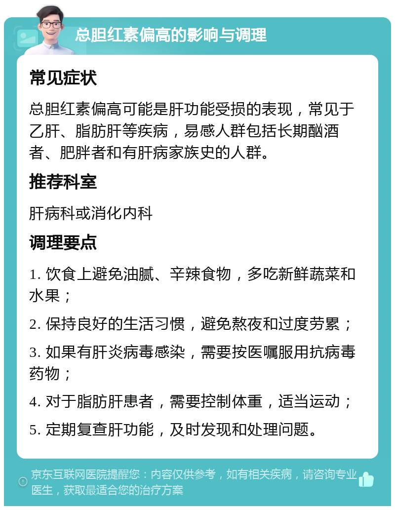 总胆红素偏高的影响与调理 常见症状 总胆红素偏高可能是肝功能受损的表现，常见于乙肝、脂肪肝等疾病，易感人群包括长期酗酒者、肥胖者和有肝病家族史的人群。 推荐科室 肝病科或消化内科 调理要点 1. 饮食上避免油腻、辛辣食物，多吃新鲜蔬菜和水果； 2. 保持良好的生活习惯，避免熬夜和过度劳累； 3. 如果有肝炎病毒感染，需要按医嘱服用抗病毒药物； 4. 对于脂肪肝患者，需要控制体重，适当运动； 5. 定期复查肝功能，及时发现和处理问题。