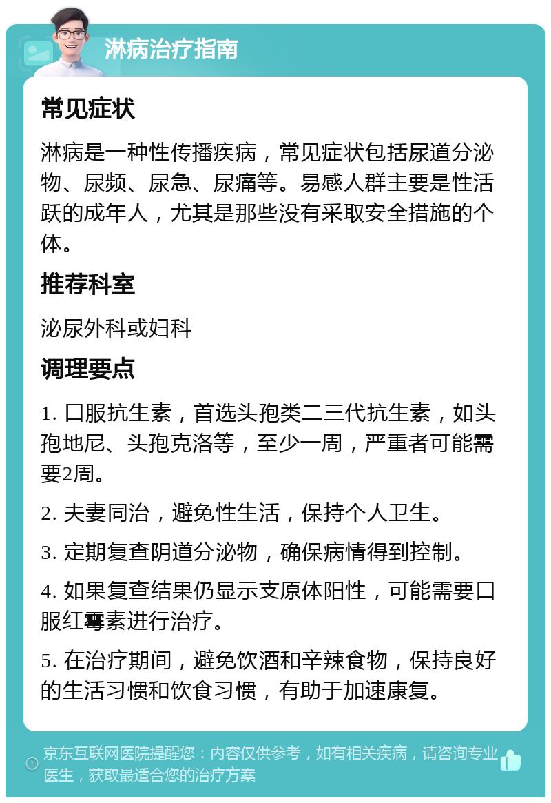 淋病治疗指南 常见症状 淋病是一种性传播疾病，常见症状包括尿道分泌物、尿频、尿急、尿痛等。易感人群主要是性活跃的成年人，尤其是那些没有采取安全措施的个体。 推荐科室 泌尿外科或妇科 调理要点 1. 口服抗生素，首选头孢类二三代抗生素，如头孢地尼、头孢克洛等，至少一周，严重者可能需要2周。 2. 夫妻同治，避免性生活，保持个人卫生。 3. 定期复查阴道分泌物，确保病情得到控制。 4. 如果复查结果仍显示支原体阳性，可能需要口服红霉素进行治疗。 5. 在治疗期间，避免饮酒和辛辣食物，保持良好的生活习惯和饮食习惯，有助于加速康复。