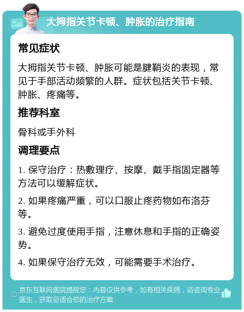 大拇指关节卡顿、肿胀的治疗指南 常见症状 大拇指关节卡顿、肿胀可能是腱鞘炎的表现，常见于手部活动频繁的人群。症状包括关节卡顿、肿胀、疼痛等。 推荐科室 骨科或手外科 调理要点 1. 保守治疗：热敷理疗、按摩、戴手指固定器等方法可以缓解症状。 2. 如果疼痛严重，可以口服止疼药物如布洛芬等。 3. 避免过度使用手指，注意休息和手指的正确姿势。 4. 如果保守治疗无效，可能需要手术治疗。