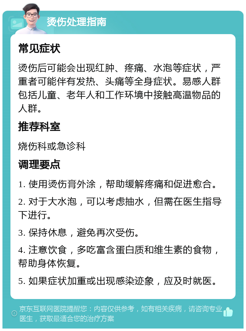 烫伤处理指南 常见症状 烫伤后可能会出现红肿、疼痛、水泡等症状，严重者可能伴有发热、头痛等全身症状。易感人群包括儿童、老年人和工作环境中接触高温物品的人群。 推荐科室 烧伤科或急诊科 调理要点 1. 使用烫伤膏外涂，帮助缓解疼痛和促进愈合。 2. 对于大水泡，可以考虑抽水，但需在医生指导下进行。 3. 保持休息，避免再次受伤。 4. 注意饮食，多吃富含蛋白质和维生素的食物，帮助身体恢复。 5. 如果症状加重或出现感染迹象，应及时就医。