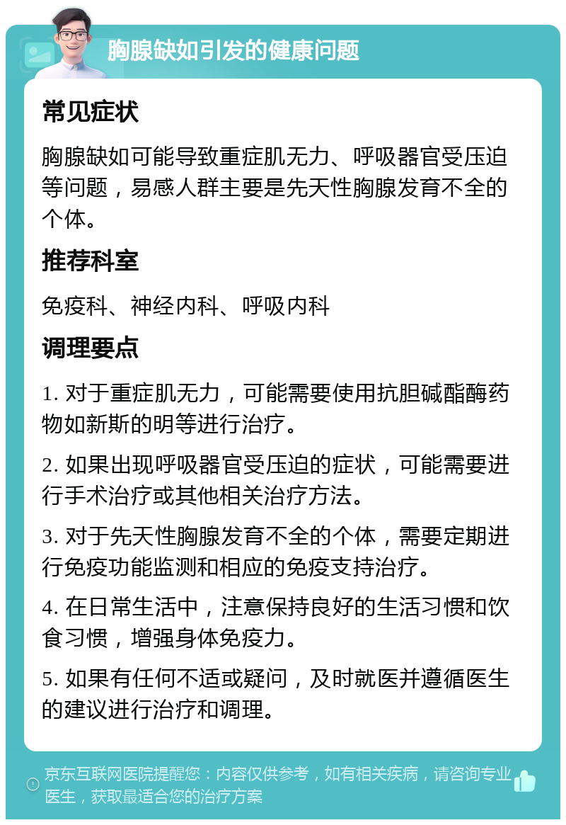 胸腺缺如引发的健康问题 常见症状 胸腺缺如可能导致重症肌无力、呼吸器官受压迫等问题，易感人群主要是先天性胸腺发育不全的个体。 推荐科室 免疫科、神经内科、呼吸内科 调理要点 1. 对于重症肌无力，可能需要使用抗胆碱酯酶药物如新斯的明等进行治疗。 2. 如果出现呼吸器官受压迫的症状，可能需要进行手术治疗或其他相关治疗方法。 3. 对于先天性胸腺发育不全的个体，需要定期进行免疫功能监测和相应的免疫支持治疗。 4. 在日常生活中，注意保持良好的生活习惯和饮食习惯，增强身体免疫力。 5. 如果有任何不适或疑问，及时就医并遵循医生的建议进行治疗和调理。