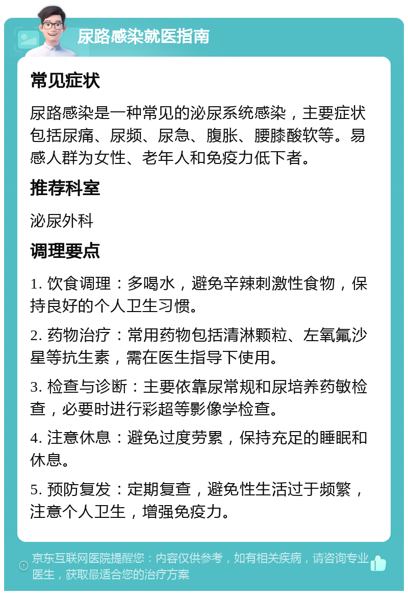 尿路感染就医指南 常见症状 尿路感染是一种常见的泌尿系统感染，主要症状包括尿痛、尿频、尿急、腹胀、腰膝酸软等。易感人群为女性、老年人和免疫力低下者。 推荐科室 泌尿外科 调理要点 1. 饮食调理：多喝水，避免辛辣刺激性食物，保持良好的个人卫生习惯。 2. 药物治疗：常用药物包括清淋颗粒、左氧氟沙星等抗生素，需在医生指导下使用。 3. 检查与诊断：主要依靠尿常规和尿培养药敏检查，必要时进行彩超等影像学检查。 4. 注意休息：避免过度劳累，保持充足的睡眠和休息。 5. 预防复发：定期复查，避免性生活过于频繁，注意个人卫生，增强免疫力。