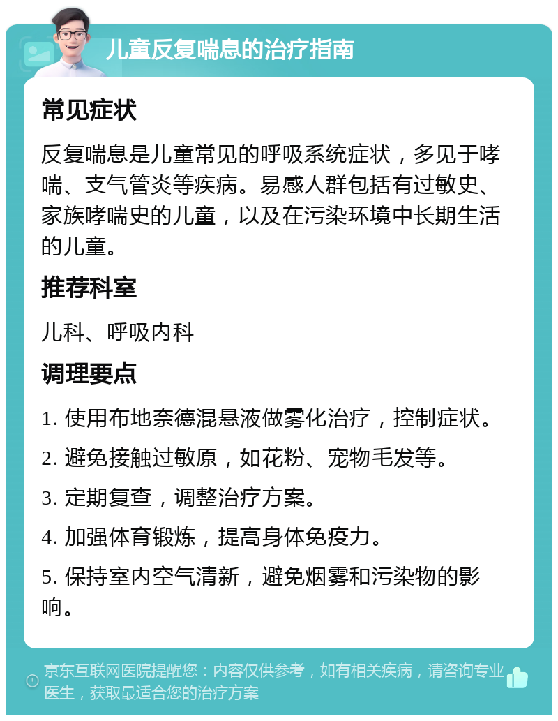 儿童反复喘息的治疗指南 常见症状 反复喘息是儿童常见的呼吸系统症状，多见于哮喘、支气管炎等疾病。易感人群包括有过敏史、家族哮喘史的儿童，以及在污染环境中长期生活的儿童。 推荐科室 儿科、呼吸内科 调理要点 1. 使用布地奈德混悬液做雾化治疗，控制症状。 2. 避免接触过敏原，如花粉、宠物毛发等。 3. 定期复查，调整治疗方案。 4. 加强体育锻炼，提高身体免疫力。 5. 保持室内空气清新，避免烟雾和污染物的影响。