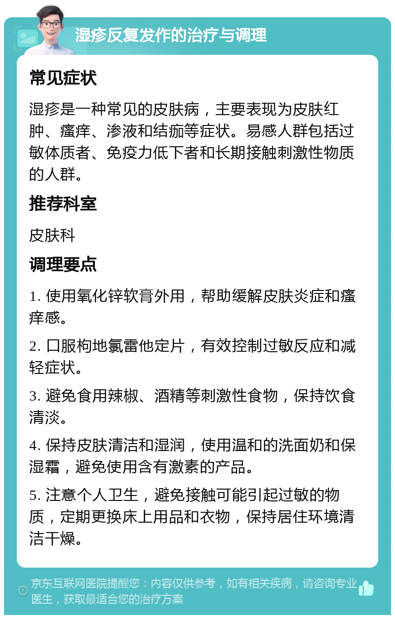 湿疹反复发作的治疗与调理 常见症状 湿疹是一种常见的皮肤病，主要表现为皮肤红肿、瘙痒、渗液和结痂等症状。易感人群包括过敏体质者、免疫力低下者和长期接触刺激性物质的人群。 推荐科室 皮肤科 调理要点 1. 使用氧化锌软膏外用，帮助缓解皮肤炎症和瘙痒感。 2. 口服枸地氯雷他定片，有效控制过敏反应和减轻症状。 3. 避免食用辣椒、酒精等刺激性食物，保持饮食清淡。 4. 保持皮肤清洁和湿润，使用温和的洗面奶和保湿霜，避免使用含有激素的产品。 5. 注意个人卫生，避免接触可能引起过敏的物质，定期更换床上用品和衣物，保持居住环境清洁干燥。