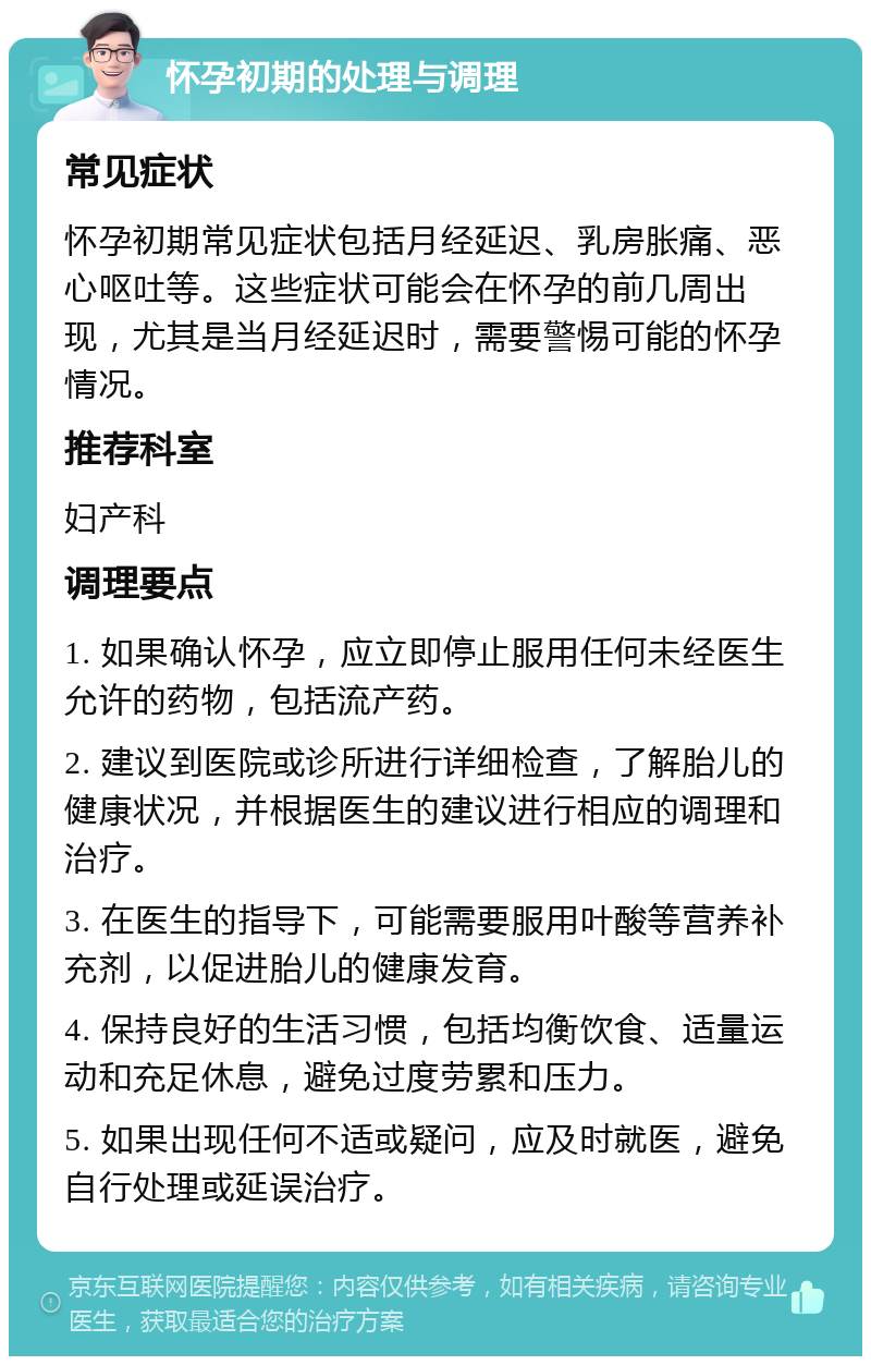 怀孕初期的处理与调理 常见症状 怀孕初期常见症状包括月经延迟、乳房胀痛、恶心呕吐等。这些症状可能会在怀孕的前几周出现，尤其是当月经延迟时，需要警惕可能的怀孕情况。 推荐科室 妇产科 调理要点 1. 如果确认怀孕，应立即停止服用任何未经医生允许的药物，包括流产药。 2. 建议到医院或诊所进行详细检查，了解胎儿的健康状况，并根据医生的建议进行相应的调理和治疗。 3. 在医生的指导下，可能需要服用叶酸等营养补充剂，以促进胎儿的健康发育。 4. 保持良好的生活习惯，包括均衡饮食、适量运动和充足休息，避免过度劳累和压力。 5. 如果出现任何不适或疑问，应及时就医，避免自行处理或延误治疗。