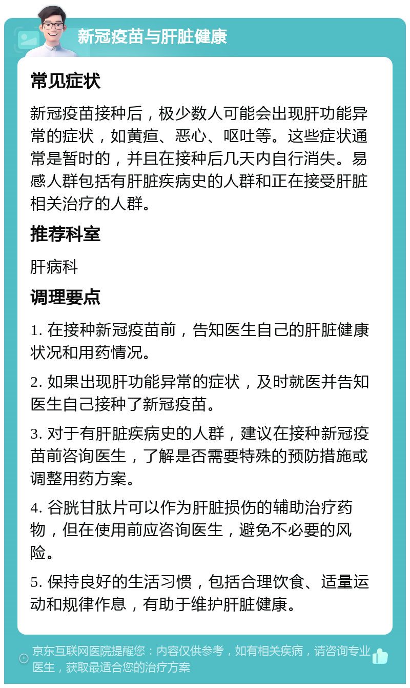 新冠疫苗与肝脏健康 常见症状 新冠疫苗接种后，极少数人可能会出现肝功能异常的症状，如黄疸、恶心、呕吐等。这些症状通常是暂时的，并且在接种后几天内自行消失。易感人群包括有肝脏疾病史的人群和正在接受肝脏相关治疗的人群。 推荐科室 肝病科 调理要点 1. 在接种新冠疫苗前，告知医生自己的肝脏健康状况和用药情况。 2. 如果出现肝功能异常的症状，及时就医并告知医生自己接种了新冠疫苗。 3. 对于有肝脏疾病史的人群，建议在接种新冠疫苗前咨询医生，了解是否需要特殊的预防措施或调整用药方案。 4. 谷胱甘肽片可以作为肝脏损伤的辅助治疗药物，但在使用前应咨询医生，避免不必要的风险。 5. 保持良好的生活习惯，包括合理饮食、适量运动和规律作息，有助于维护肝脏健康。