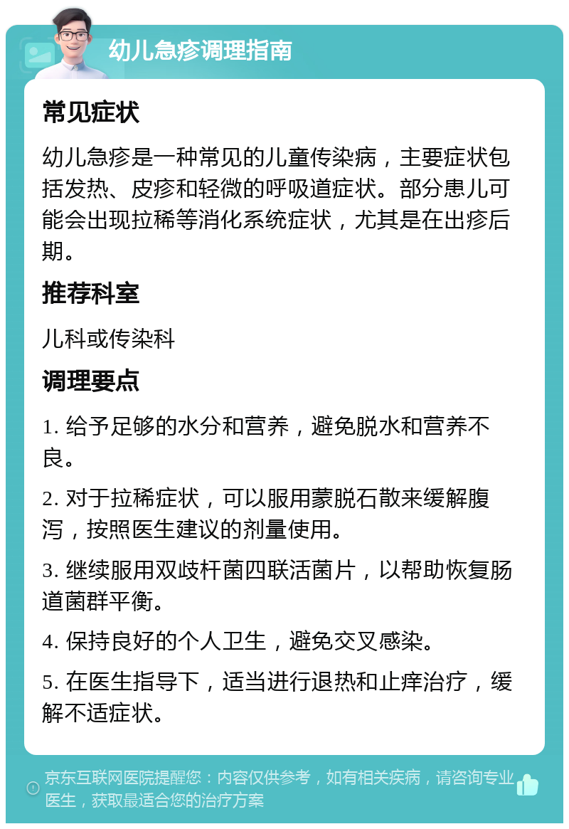 幼儿急疹调理指南 常见症状 幼儿急疹是一种常见的儿童传染病，主要症状包括发热、皮疹和轻微的呼吸道症状。部分患儿可能会出现拉稀等消化系统症状，尤其是在出疹后期。 推荐科室 儿科或传染科 调理要点 1. 给予足够的水分和营养，避免脱水和营养不良。 2. 对于拉稀症状，可以服用蒙脱石散来缓解腹泻，按照医生建议的剂量使用。 3. 继续服用双歧杆菌四联活菌片，以帮助恢复肠道菌群平衡。 4. 保持良好的个人卫生，避免交叉感染。 5. 在医生指导下，适当进行退热和止痒治疗，缓解不适症状。