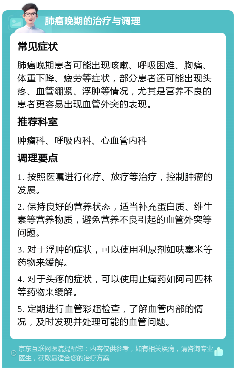 肺癌晚期的治疗与调理 常见症状 肺癌晚期患者可能出现咳嗽、呼吸困难、胸痛、体重下降、疲劳等症状，部分患者还可能出现头疼、血管绷紧、浮肿等情况，尤其是营养不良的患者更容易出现血管外突的表现。 推荐科室 肿瘤科、呼吸内科、心血管内科 调理要点 1. 按照医嘱进行化疗、放疗等治疗，控制肿瘤的发展。 2. 保持良好的营养状态，适当补充蛋白质、维生素等营养物质，避免营养不良引起的血管外突等问题。 3. 对于浮肿的症状，可以使用利尿剂如呋塞米等药物来缓解。 4. 对于头疼的症状，可以使用止痛药如阿司匹林等药物来缓解。 5. 定期进行血管彩超检查，了解血管内部的情况，及时发现并处理可能的血管问题。