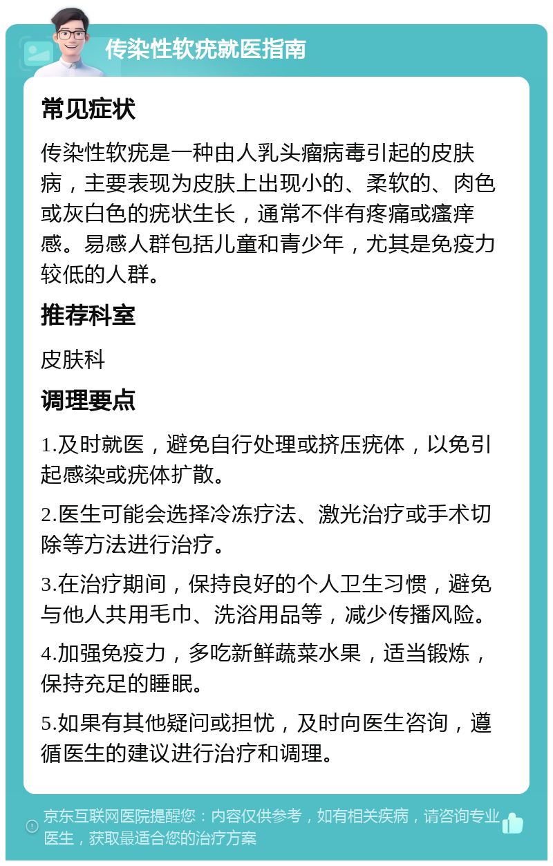 传染性软疣就医指南 常见症状 传染性软疣是一种由人乳头瘤病毒引起的皮肤病，主要表现为皮肤上出现小的、柔软的、肉色或灰白色的疣状生长，通常不伴有疼痛或瘙痒感。易感人群包括儿童和青少年，尤其是免疫力较低的人群。 推荐科室 皮肤科 调理要点 1.及时就医，避免自行处理或挤压疣体，以免引起感染或疣体扩散。 2.医生可能会选择冷冻疗法、激光治疗或手术切除等方法进行治疗。 3.在治疗期间，保持良好的个人卫生习惯，避免与他人共用毛巾、洗浴用品等，减少传播风险。 4.加强免疫力，多吃新鲜蔬菜水果，适当锻炼，保持充足的睡眠。 5.如果有其他疑问或担忧，及时向医生咨询，遵循医生的建议进行治疗和调理。