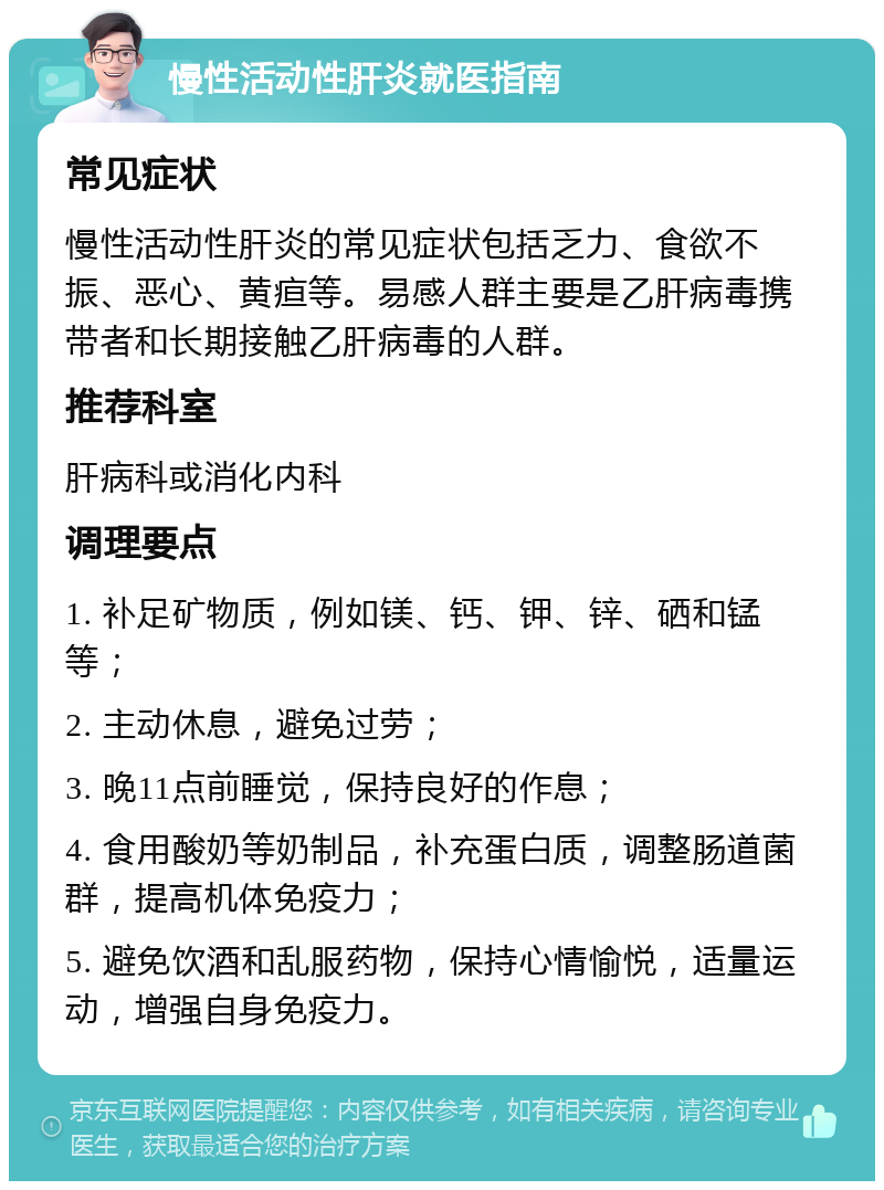 慢性活动性肝炎就医指南 常见症状 慢性活动性肝炎的常见症状包括乏力、食欲不振、恶心、黄疸等。易感人群主要是乙肝病毒携带者和长期接触乙肝病毒的人群。 推荐科室 肝病科或消化内科 调理要点 1. 补足矿物质，例如镁、钙、钾、锌、硒和锰等； 2. 主动休息，避免过劳； 3. 晚11点前睡觉，保持良好的作息； 4. 食用酸奶等奶制品，补充蛋白质，调整肠道菌群，提高机体免疫力； 5. 避免饮酒和乱服药物，保持心情愉悦，适量运动，增强自身免疫力。